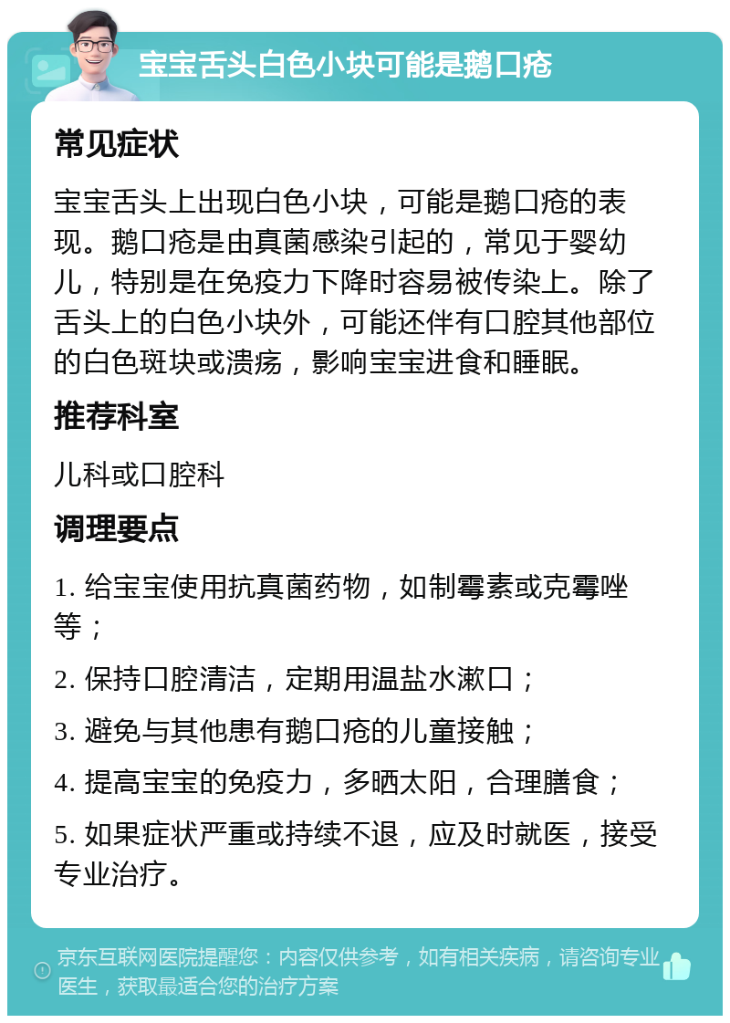 宝宝舌头白色小块可能是鹅口疮 常见症状 宝宝舌头上出现白色小块，可能是鹅口疮的表现。鹅口疮是由真菌感染引起的，常见于婴幼儿，特别是在免疫力下降时容易被传染上。除了舌头上的白色小块外，可能还伴有口腔其他部位的白色斑块或溃疡，影响宝宝进食和睡眠。 推荐科室 儿科或口腔科 调理要点 1. 给宝宝使用抗真菌药物，如制霉素或克霉唑等； 2. 保持口腔清洁，定期用温盐水漱口； 3. 避免与其他患有鹅口疮的儿童接触； 4. 提高宝宝的免疫力，多晒太阳，合理膳食； 5. 如果症状严重或持续不退，应及时就医，接受专业治疗。