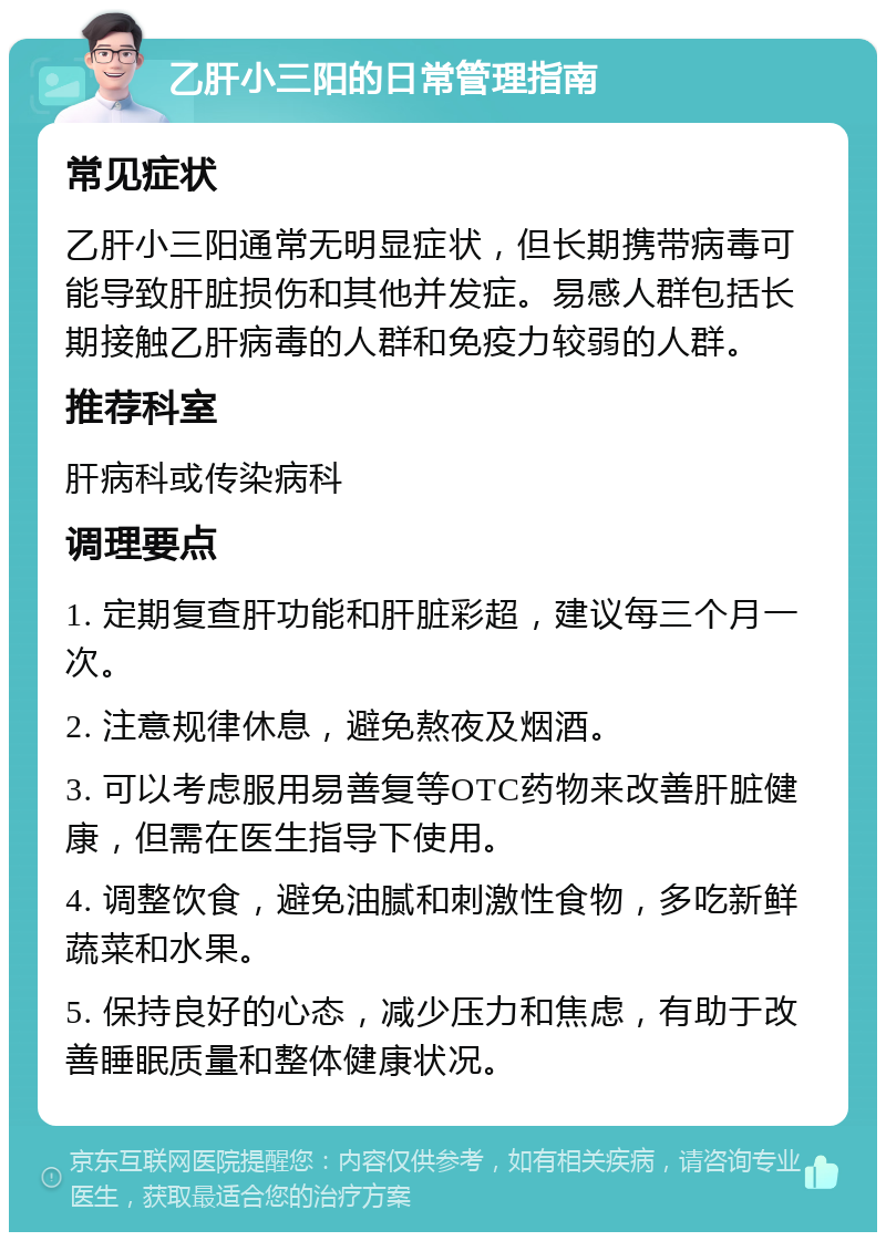 乙肝小三阳的日常管理指南 常见症状 乙肝小三阳通常无明显症状，但长期携带病毒可能导致肝脏损伤和其他并发症。易感人群包括长期接触乙肝病毒的人群和免疫力较弱的人群。 推荐科室 肝病科或传染病科 调理要点 1. 定期复查肝功能和肝脏彩超，建议每三个月一次。 2. 注意规律休息，避免熬夜及烟酒。 3. 可以考虑服用易善复等OTC药物来改善肝脏健康，但需在医生指导下使用。 4. 调整饮食，避免油腻和刺激性食物，多吃新鲜蔬菜和水果。 5. 保持良好的心态，减少压力和焦虑，有助于改善睡眠质量和整体健康状况。