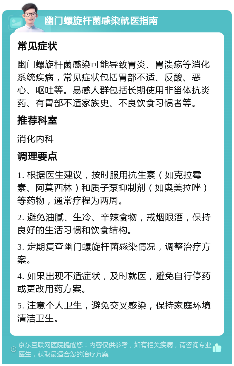 幽门螺旋杆菌感染就医指南 常见症状 幽门螺旋杆菌感染可能导致胃炎、胃溃疡等消化系统疾病，常见症状包括胃部不适、反酸、恶心、呕吐等。易感人群包括长期使用非甾体抗炎药、有胃部不适家族史、不良饮食习惯者等。 推荐科室 消化内科 调理要点 1. 根据医生建议，按时服用抗生素（如克拉霉素、阿莫西林）和质子泵抑制剂（如奥美拉唑）等药物，通常疗程为两周。 2. 避免油腻、生冷、辛辣食物，戒烟限酒，保持良好的生活习惯和饮食结构。 3. 定期复查幽门螺旋杆菌感染情况，调整治疗方案。 4. 如果出现不适症状，及时就医，避免自行停药或更改用药方案。 5. 注意个人卫生，避免交叉感染，保持家庭环境清洁卫生。