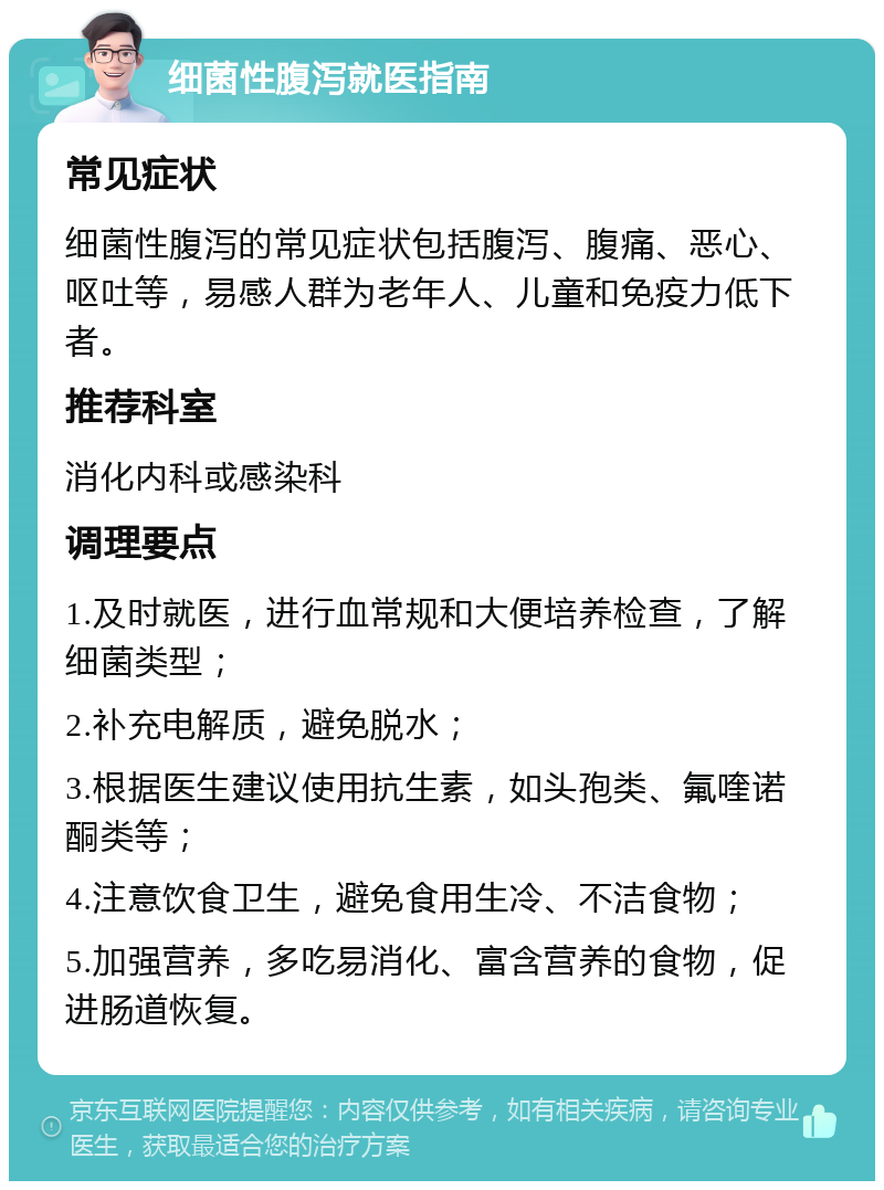 细菌性腹泻就医指南 常见症状 细菌性腹泻的常见症状包括腹泻、腹痛、恶心、呕吐等，易感人群为老年人、儿童和免疫力低下者。 推荐科室 消化内科或感染科 调理要点 1.及时就医，进行血常规和大便培养检查，了解细菌类型； 2.补充电解质，避免脱水； 3.根据医生建议使用抗生素，如头孢类、氟喹诺酮类等； 4.注意饮食卫生，避免食用生冷、不洁食物； 5.加强营养，多吃易消化、富含营养的食物，促进肠道恢复。