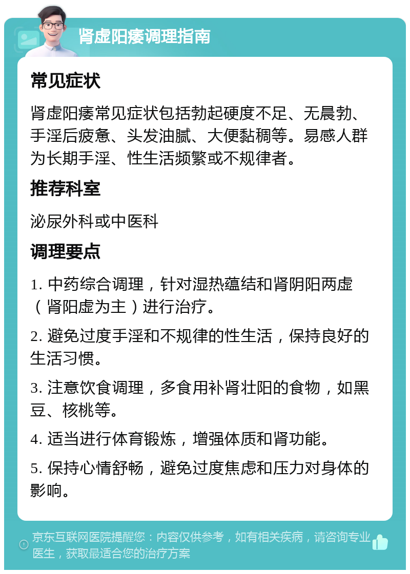 肾虚阳痿调理指南 常见症状 肾虚阳痿常见症状包括勃起硬度不足、无晨勃、手淫后疲惫、头发油腻、大便黏稠等。易感人群为长期手淫、性生活频繁或不规律者。 推荐科室 泌尿外科或中医科 调理要点 1. 中药综合调理，针对湿热蕴结和肾阴阳两虚（肾阳虚为主）进行治疗。 2. 避免过度手淫和不规律的性生活，保持良好的生活习惯。 3. 注意饮食调理，多食用补肾壮阳的食物，如黑豆、核桃等。 4. 适当进行体育锻炼，增强体质和肾功能。 5. 保持心情舒畅，避免过度焦虑和压力对身体的影响。