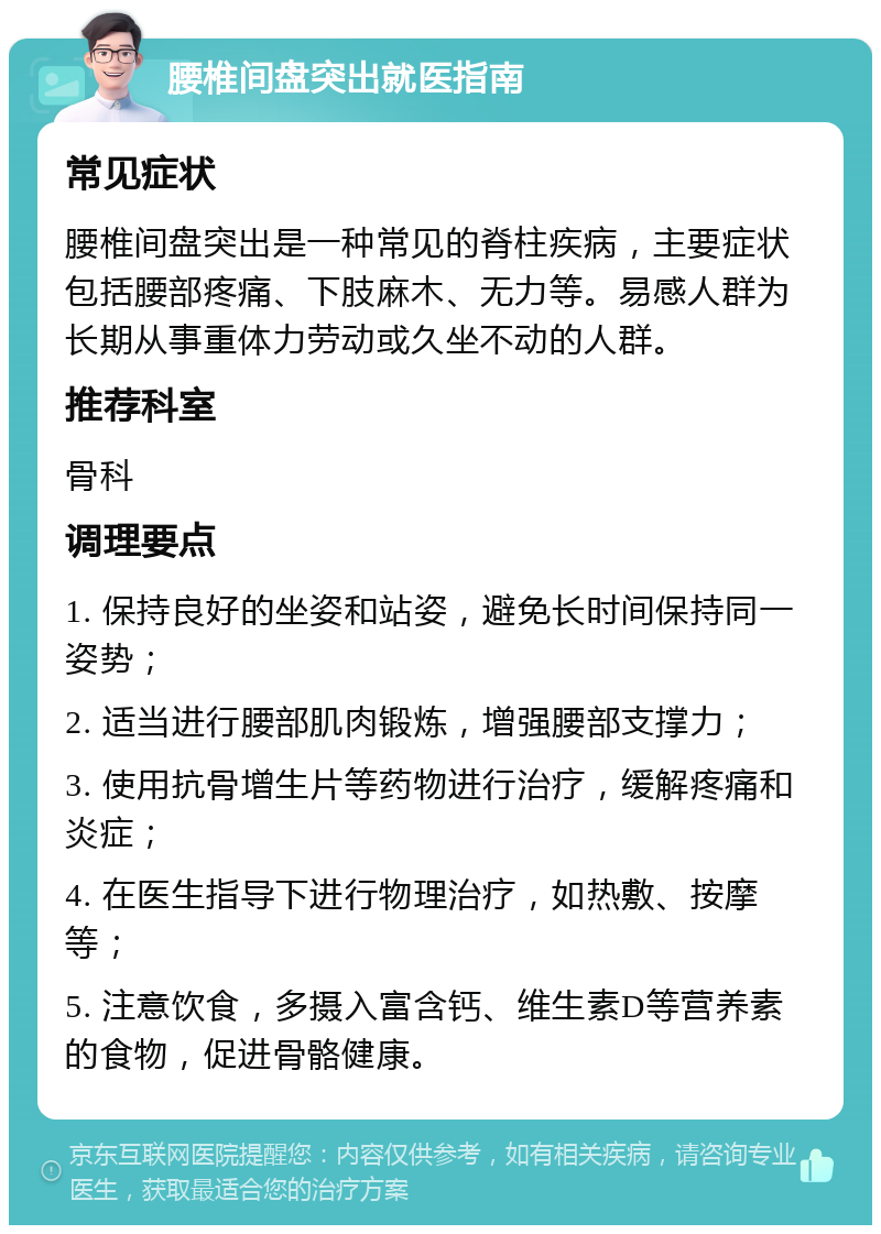 腰椎间盘突出就医指南 常见症状 腰椎间盘突出是一种常见的脊柱疾病，主要症状包括腰部疼痛、下肢麻木、无力等。易感人群为长期从事重体力劳动或久坐不动的人群。 推荐科室 骨科 调理要点 1. 保持良好的坐姿和站姿，避免长时间保持同一姿势； 2. 适当进行腰部肌肉锻炼，增强腰部支撑力； 3. 使用抗骨增生片等药物进行治疗，缓解疼痛和炎症； 4. 在医生指导下进行物理治疗，如热敷、按摩等； 5. 注意饮食，多摄入富含钙、维生素D等营养素的食物，促进骨骼健康。