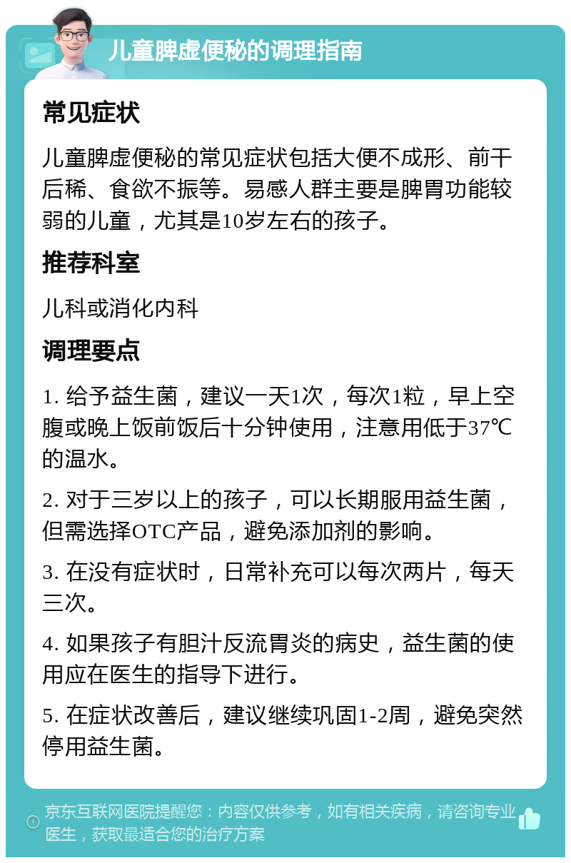 儿童脾虚便秘的调理指南 常见症状 儿童脾虚便秘的常见症状包括大便不成形、前干后稀、食欲不振等。易感人群主要是脾胃功能较弱的儿童，尤其是10岁左右的孩子。 推荐科室 儿科或消化内科 调理要点 1. 给予益生菌，建议一天1次，每次1粒，早上空腹或晚上饭前饭后十分钟使用，注意用低于37℃的温水。 2. 对于三岁以上的孩子，可以长期服用益生菌，但需选择OTC产品，避免添加剂的影响。 3. 在没有症状时，日常补充可以每次两片，每天三次。 4. 如果孩子有胆汁反流胃炎的病史，益生菌的使用应在医生的指导下进行。 5. 在症状改善后，建议继续巩固1-2周，避免突然停用益生菌。