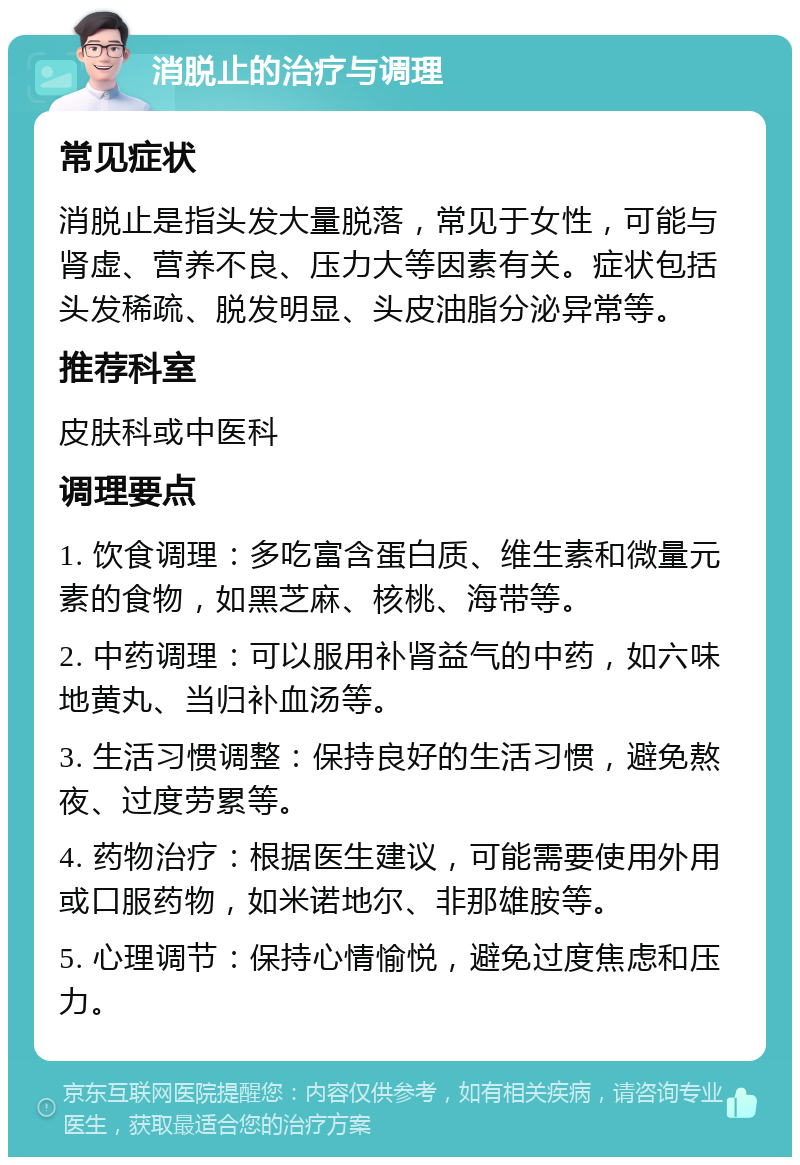 消脱止的治疗与调理 常见症状 消脱止是指头发大量脱落，常见于女性，可能与肾虚、营养不良、压力大等因素有关。症状包括头发稀疏、脱发明显、头皮油脂分泌异常等。 推荐科室 皮肤科或中医科 调理要点 1. 饮食调理：多吃富含蛋白质、维生素和微量元素的食物，如黑芝麻、核桃、海带等。 2. 中药调理：可以服用补肾益气的中药，如六味地黄丸、当归补血汤等。 3. 生活习惯调整：保持良好的生活习惯，避免熬夜、过度劳累等。 4. 药物治疗：根据医生建议，可能需要使用外用或口服药物，如米诺地尔、非那雄胺等。 5. 心理调节：保持心情愉悦，避免过度焦虑和压力。