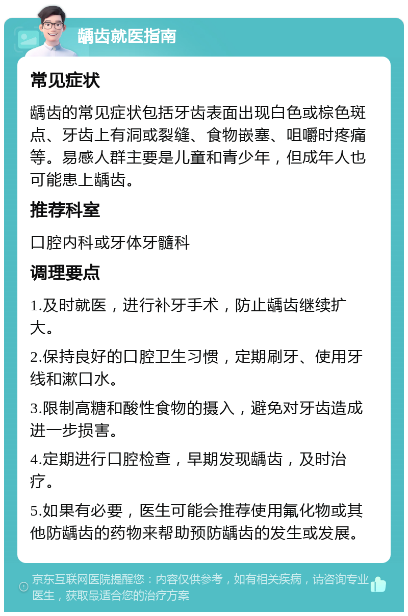 龋齿就医指南 常见症状 龋齿的常见症状包括牙齿表面出现白色或棕色斑点、牙齿上有洞或裂缝、食物嵌塞、咀嚼时疼痛等。易感人群主要是儿童和青少年，但成年人也可能患上龋齿。 推荐科室 口腔内科或牙体牙髓科 调理要点 1.及时就医，进行补牙手术，防止龋齿继续扩大。 2.保持良好的口腔卫生习惯，定期刷牙、使用牙线和漱口水。 3.限制高糖和酸性食物的摄入，避免对牙齿造成进一步损害。 4.定期进行口腔检查，早期发现龋齿，及时治疗。 5.如果有必要，医生可能会推荐使用氟化物或其他防龋齿的药物来帮助预防龋齿的发生或发展。