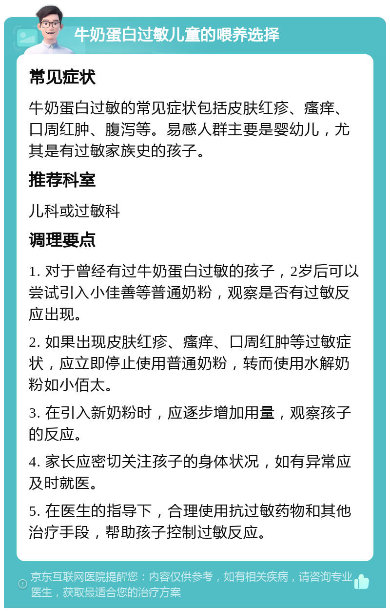 牛奶蛋白过敏儿童的喂养选择 常见症状 牛奶蛋白过敏的常见症状包括皮肤红疹、瘙痒、口周红肿、腹泻等。易感人群主要是婴幼儿，尤其是有过敏家族史的孩子。 推荐科室 儿科或过敏科 调理要点 1. 对于曾经有过牛奶蛋白过敏的孩子，2岁后可以尝试引入小佳善等普通奶粉，观察是否有过敏反应出现。 2. 如果出现皮肤红疹、瘙痒、口周红肿等过敏症状，应立即停止使用普通奶粉，转而使用水解奶粉如小佰太。 3. 在引入新奶粉时，应逐步增加用量，观察孩子的反应。 4. 家长应密切关注孩子的身体状况，如有异常应及时就医。 5. 在医生的指导下，合理使用抗过敏药物和其他治疗手段，帮助孩子控制过敏反应。