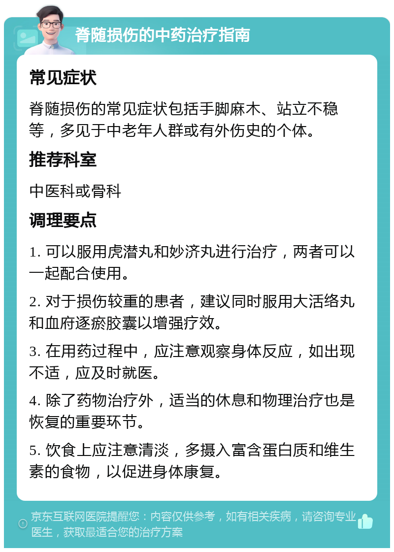 脊随损伤的中药治疗指南 常见症状 脊随损伤的常见症状包括手脚麻木、站立不稳等，多见于中老年人群或有外伤史的个体。 推荐科室 中医科或骨科 调理要点 1. 可以服用虎潜丸和妙济丸进行治疗，两者可以一起配合使用。 2. 对于损伤较重的患者，建议同时服用大活络丸和血府逐瘀胶囊以增强疗效。 3. 在用药过程中，应注意观察身体反应，如出现不适，应及时就医。 4. 除了药物治疗外，适当的休息和物理治疗也是恢复的重要环节。 5. 饮食上应注意清淡，多摄入富含蛋白质和维生素的食物，以促进身体康复。