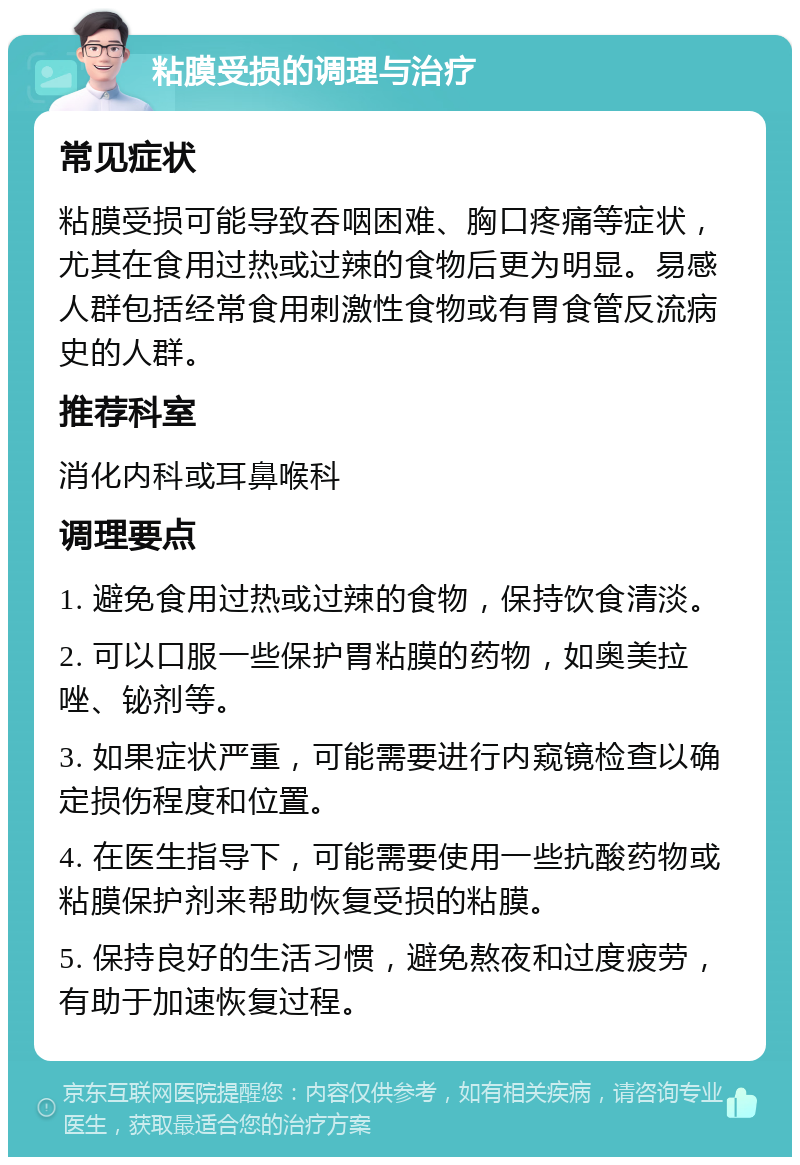 粘膜受损的调理与治疗 常见症状 粘膜受损可能导致吞咽困难、胸口疼痛等症状，尤其在食用过热或过辣的食物后更为明显。易感人群包括经常食用刺激性食物或有胃食管反流病史的人群。 推荐科室 消化内科或耳鼻喉科 调理要点 1. 避免食用过热或过辣的食物，保持饮食清淡。 2. 可以口服一些保护胃粘膜的药物，如奥美拉唑、铋剂等。 3. 如果症状严重，可能需要进行内窥镜检查以确定损伤程度和位置。 4. 在医生指导下，可能需要使用一些抗酸药物或粘膜保护剂来帮助恢复受损的粘膜。 5. 保持良好的生活习惯，避免熬夜和过度疲劳，有助于加速恢复过程。