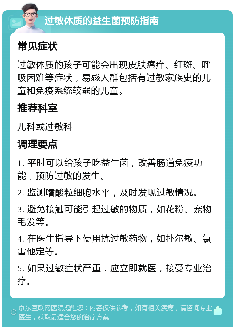 过敏体质的益生菌预防指南 常见症状 过敏体质的孩子可能会出现皮肤瘙痒、红斑、呼吸困难等症状，易感人群包括有过敏家族史的儿童和免疫系统较弱的儿童。 推荐科室 儿科或过敏科 调理要点 1. 平时可以给孩子吃益生菌，改善肠道免疫功能，预防过敏的发生。 2. 监测嗜酸粒细胞水平，及时发现过敏情况。 3. 避免接触可能引起过敏的物质，如花粉、宠物毛发等。 4. 在医生指导下使用抗过敏药物，如扑尔敏、氯雷他定等。 5. 如果过敏症状严重，应立即就医，接受专业治疗。