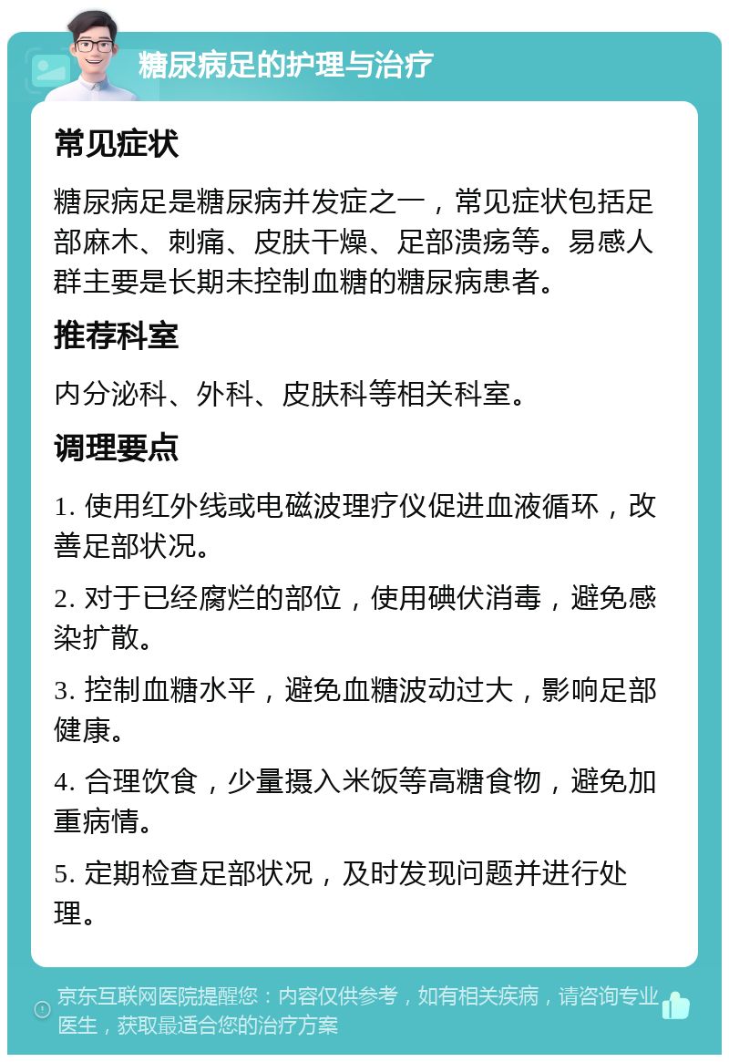 糖尿病足的护理与治疗 常见症状 糖尿病足是糖尿病并发症之一，常见症状包括足部麻木、刺痛、皮肤干燥、足部溃疡等。易感人群主要是长期未控制血糖的糖尿病患者。 推荐科室 内分泌科、外科、皮肤科等相关科室。 调理要点 1. 使用红外线或电磁波理疗仪促进血液循环，改善足部状况。 2. 对于已经腐烂的部位，使用碘伏消毒，避免感染扩散。 3. 控制血糖水平，避免血糖波动过大，影响足部健康。 4. 合理饮食，少量摄入米饭等高糖食物，避免加重病情。 5. 定期检查足部状况，及时发现问题并进行处理。