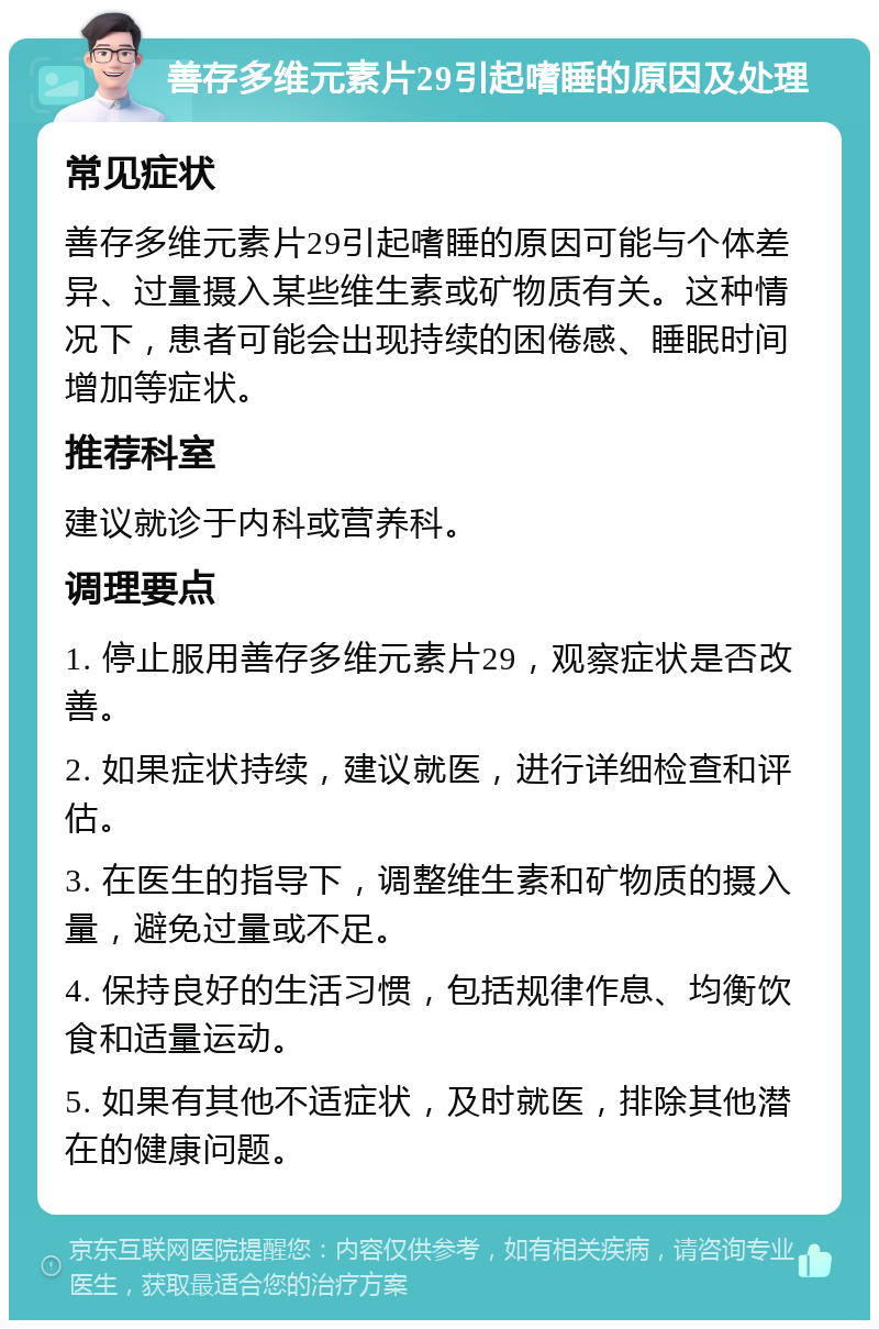 善存多维元素片29引起嗜睡的原因及处理 常见症状 善存多维元素片29引起嗜睡的原因可能与个体差异、过量摄入某些维生素或矿物质有关。这种情况下，患者可能会出现持续的困倦感、睡眠时间增加等症状。 推荐科室 建议就诊于内科或营养科。 调理要点 1. 停止服用善存多维元素片29，观察症状是否改善。 2. 如果症状持续，建议就医，进行详细检查和评估。 3. 在医生的指导下，调整维生素和矿物质的摄入量，避免过量或不足。 4. 保持良好的生活习惯，包括规律作息、均衡饮食和适量运动。 5. 如果有其他不适症状，及时就医，排除其他潜在的健康问题。