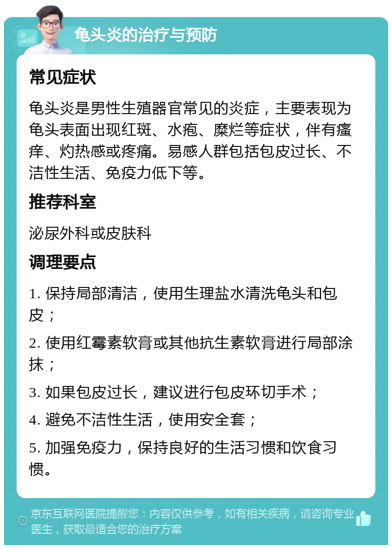 龟头炎的治疗与预防 常见症状 龟头炎是男性生殖器官常见的炎症，主要表现为龟头表面出现红斑、水疱、糜烂等症状，伴有瘙痒、灼热感或疼痛。易感人群包括包皮过长、不洁性生活、免疫力低下等。 推荐科室 泌尿外科或皮肤科 调理要点 1. 保持局部清洁，使用生理盐水清洗龟头和包皮； 2. 使用红霉素软膏或其他抗生素软膏进行局部涂抹； 3. 如果包皮过长，建议进行包皮环切手术； 4. 避免不洁性生活，使用安全套； 5. 加强免疫力，保持良好的生活习惯和饮食习惯。