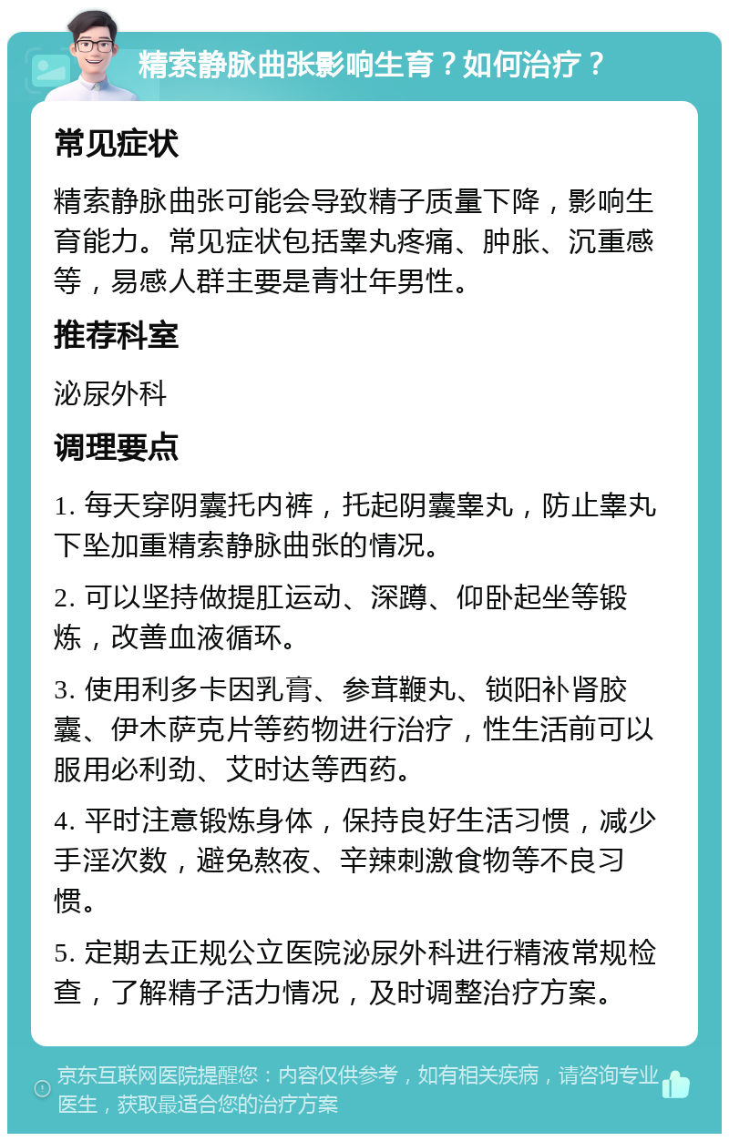 精索静脉曲张影响生育？如何治疗？ 常见症状 精索静脉曲张可能会导致精子质量下降，影响生育能力。常见症状包括睾丸疼痛、肿胀、沉重感等，易感人群主要是青壮年男性。 推荐科室 泌尿外科 调理要点 1. 每天穿阴囊托内裤，托起阴囊睾丸，防止睾丸下坠加重精索静脉曲张的情况。 2. 可以坚持做提肛运动、深蹲、仰卧起坐等锻炼，改善血液循环。 3. 使用利多卡因乳膏、参茸鞭丸、锁阳补肾胶囊、伊木萨克片等药物进行治疗，性生活前可以服用必利劲、艾时达等西药。 4. 平时注意锻炼身体，保持良好生活习惯，减少手淫次数，避免熬夜、辛辣刺激食物等不良习惯。 5. 定期去正规公立医院泌尿外科进行精液常规检查，了解精子活力情况，及时调整治疗方案。