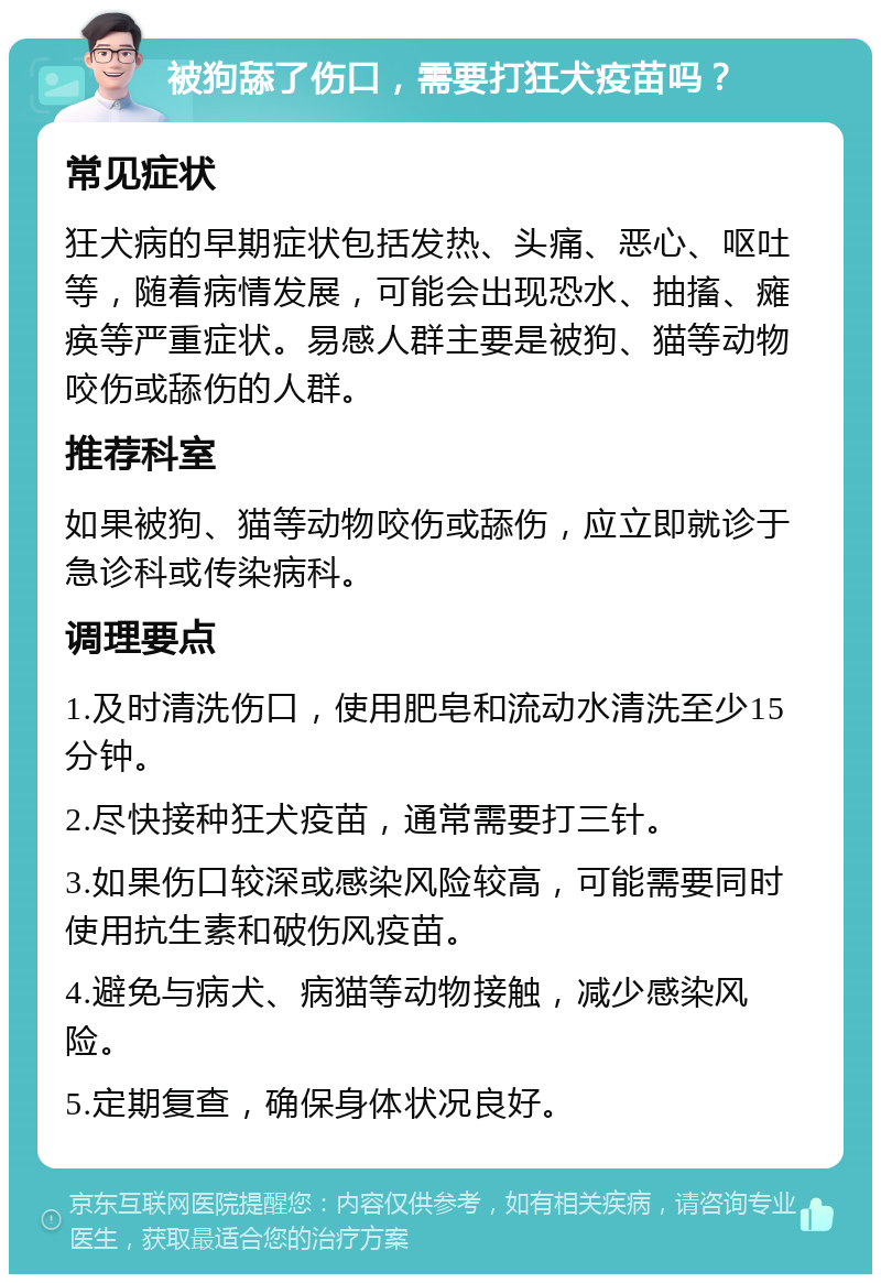 被狗舔了伤口，需要打狂犬疫苗吗？ 常见症状 狂犬病的早期症状包括发热、头痛、恶心、呕吐等，随着病情发展，可能会出现恐水、抽搐、瘫痪等严重症状。易感人群主要是被狗、猫等动物咬伤或舔伤的人群。 推荐科室 如果被狗、猫等动物咬伤或舔伤，应立即就诊于急诊科或传染病科。 调理要点 1.及时清洗伤口，使用肥皂和流动水清洗至少15分钟。 2.尽快接种狂犬疫苗，通常需要打三针。 3.如果伤口较深或感染风险较高，可能需要同时使用抗生素和破伤风疫苗。 4.避免与病犬、病猫等动物接触，减少感染风险。 5.定期复查，确保身体状况良好。