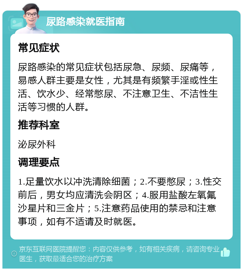 尿路感染就医指南 常见症状 尿路感染的常见症状包括尿急、尿频、尿痛等，易感人群主要是女性，尤其是有频繁手淫或性生活、饮水少、经常憋尿、不注意卫生、不洁性生活等习惯的人群。 推荐科室 泌尿外科 调理要点 1.足量饮水以冲洗清除细菌；2.不要憋尿；3.性交前后，男女均应清洗会阴区；4.服用盐酸左氧氟沙星片和三金片；5.注意药品使用的禁忌和注意事项，如有不适请及时就医。