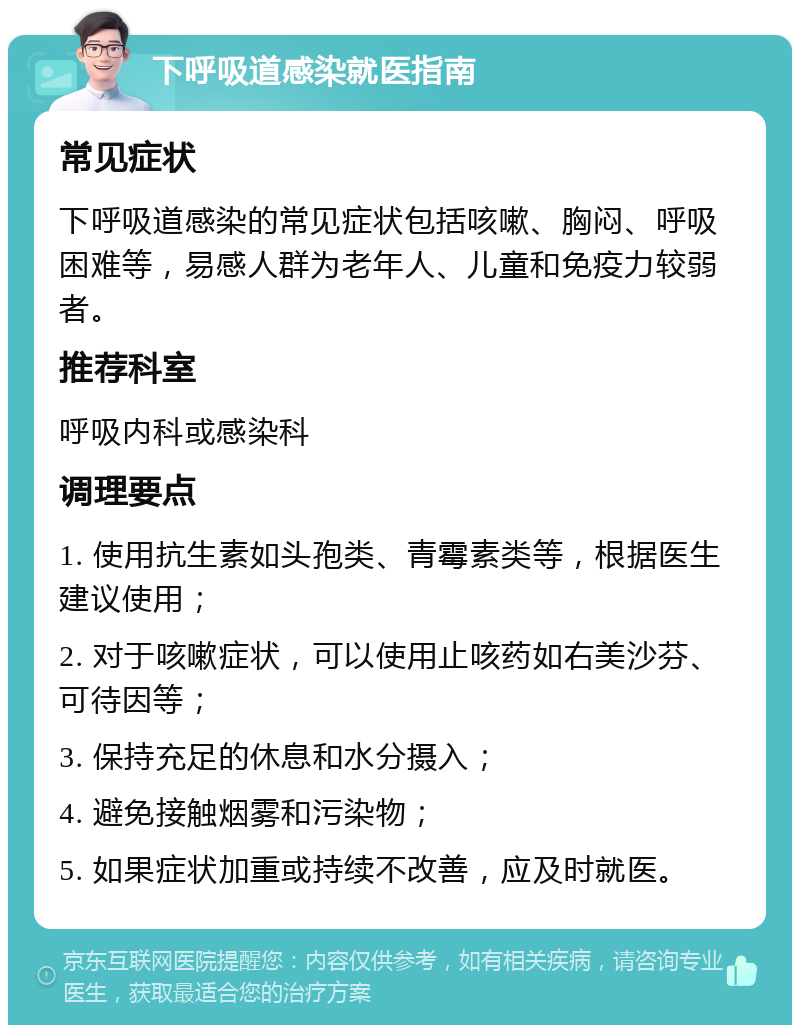 下呼吸道感染就医指南 常见症状 下呼吸道感染的常见症状包括咳嗽、胸闷、呼吸困难等，易感人群为老年人、儿童和免疫力较弱者。 推荐科室 呼吸内科或感染科 调理要点 1. 使用抗生素如头孢类、青霉素类等，根据医生建议使用； 2. 对于咳嗽症状，可以使用止咳药如右美沙芬、可待因等； 3. 保持充足的休息和水分摄入； 4. 避免接触烟雾和污染物； 5. 如果症状加重或持续不改善，应及时就医。