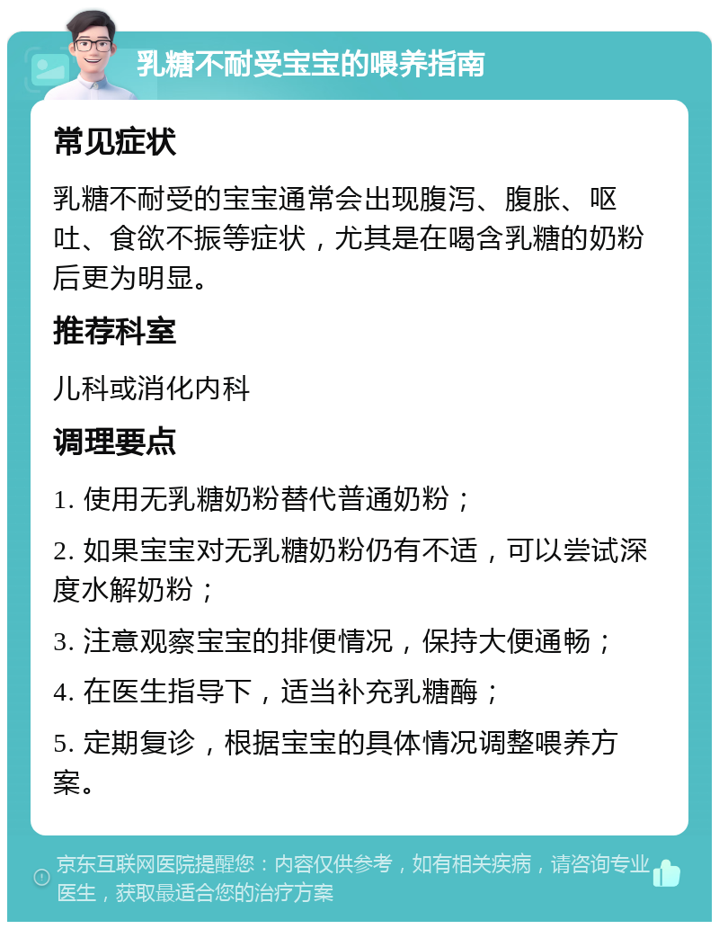 乳糖不耐受宝宝的喂养指南 常见症状 乳糖不耐受的宝宝通常会出现腹泻、腹胀、呕吐、食欲不振等症状，尤其是在喝含乳糖的奶粉后更为明显。 推荐科室 儿科或消化内科 调理要点 1. 使用无乳糖奶粉替代普通奶粉； 2. 如果宝宝对无乳糖奶粉仍有不适，可以尝试深度水解奶粉； 3. 注意观察宝宝的排便情况，保持大便通畅； 4. 在医生指导下，适当补充乳糖酶； 5. 定期复诊，根据宝宝的具体情况调整喂养方案。