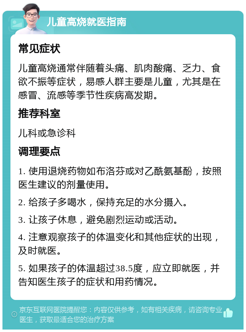 儿童高烧就医指南 常见症状 儿童高烧通常伴随着头痛、肌肉酸痛、乏力、食欲不振等症状，易感人群主要是儿童，尤其是在感冒、流感等季节性疾病高发期。 推荐科室 儿科或急诊科 调理要点 1. 使用退烧药物如布洛芬或对乙酰氨基酚，按照医生建议的剂量使用。 2. 给孩子多喝水，保持充足的水分摄入。 3. 让孩子休息，避免剧烈运动或活动。 4. 注意观察孩子的体温变化和其他症状的出现，及时就医。 5. 如果孩子的体温超过38.5度，应立即就医，并告知医生孩子的症状和用药情况。