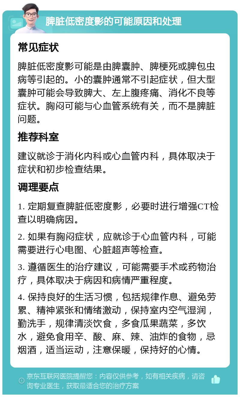 脾脏低密度影的可能原因和处理 常见症状 脾脏低密度影可能是由脾囊肿、脾梗死或脾包虫病等引起的。小的囊肿通常不引起症状，但大型囊肿可能会导致脾大、左上腹疼痛、消化不良等症状。胸闷可能与心血管系统有关，而不是脾脏问题。 推荐科室 建议就诊于消化内科或心血管内科，具体取决于症状和初步检查结果。 调理要点 1. 定期复查脾脏低密度影，必要时进行增强CT检查以明确病因。 2. 如果有胸闷症状，应就诊于心血管内科，可能需要进行心电图、心脏超声等检查。 3. 遵循医生的治疗建议，可能需要手术或药物治疗，具体取决于病因和病情严重程度。 4. 保持良好的生活习惯，包括规律作息、避免劳累、精神紧张和情绪激动，保持室内空气湿润，勤洗手，规律清淡饮食，多食瓜果蔬菜，多饮水，避免食用辛、酸、麻、辣、油炸的食物，忌烟酒，适当运动，注意保暖，保持好的心情。