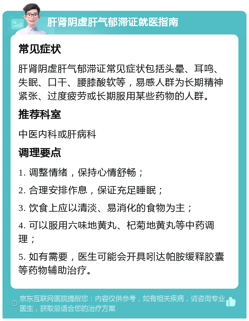 肝肾阴虚肝气郁滞证就医指南 常见症状 肝肾阴虚肝气郁滞证常见症状包括头晕、耳鸣、失眠、口干、腰膝酸软等，易感人群为长期精神紧张、过度疲劳或长期服用某些药物的人群。 推荐科室 中医内科或肝病科 调理要点 1. 调整情绪，保持心情舒畅； 2. 合理安排作息，保证充足睡眠； 3. 饮食上应以清淡、易消化的食物为主； 4. 可以服用六味地黄丸、杞菊地黄丸等中药调理； 5. 如有需要，医生可能会开具吲达帕胺缓释胶囊等药物辅助治疗。