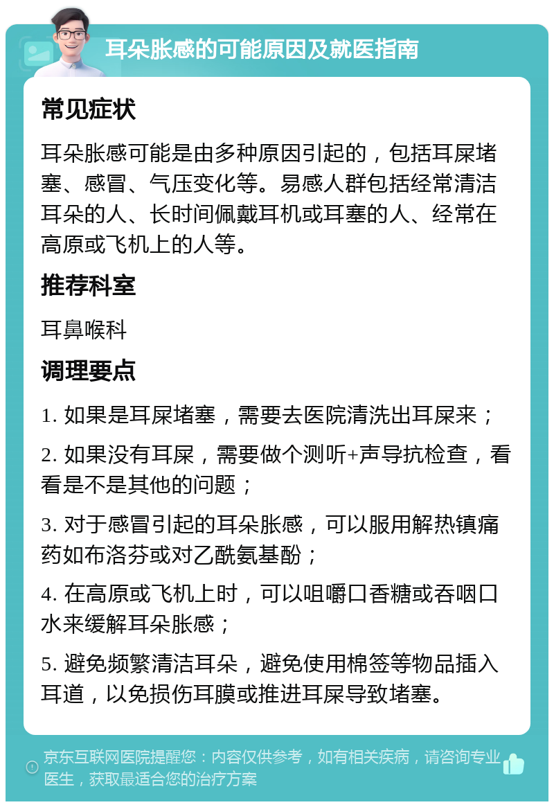 耳朵胀感的可能原因及就医指南 常见症状 耳朵胀感可能是由多种原因引起的，包括耳屎堵塞、感冒、气压变化等。易感人群包括经常清洁耳朵的人、长时间佩戴耳机或耳塞的人、经常在高原或飞机上的人等。 推荐科室 耳鼻喉科 调理要点 1. 如果是耳屎堵塞，需要去医院清洗出耳屎来； 2. 如果没有耳屎，需要做个测听+声导抗检查，看看是不是其他的问题； 3. 对于感冒引起的耳朵胀感，可以服用解热镇痛药如布洛芬或对乙酰氨基酚； 4. 在高原或飞机上时，可以咀嚼口香糖或吞咽口水来缓解耳朵胀感； 5. 避免频繁清洁耳朵，避免使用棉签等物品插入耳道，以免损伤耳膜或推进耳屎导致堵塞。