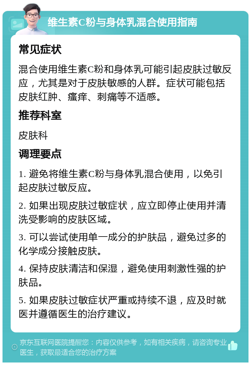 维生素C粉与身体乳混合使用指南 常见症状 混合使用维生素C粉和身体乳可能引起皮肤过敏反应，尤其是对于皮肤敏感的人群。症状可能包括皮肤红肿、瘙痒、刺痛等不适感。 推荐科室 皮肤科 调理要点 1. 避免将维生素C粉与身体乳混合使用，以免引起皮肤过敏反应。 2. 如果出现皮肤过敏症状，应立即停止使用并清洗受影响的皮肤区域。 3. 可以尝试使用单一成分的护肤品，避免过多的化学成分接触皮肤。 4. 保持皮肤清洁和保湿，避免使用刺激性强的护肤品。 5. 如果皮肤过敏症状严重或持续不退，应及时就医并遵循医生的治疗建议。