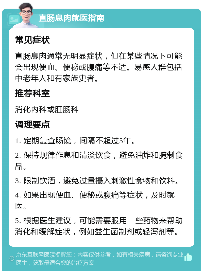 直肠息肉就医指南 常见症状 直肠息肉通常无明显症状，但在某些情况下可能会出现便血、便秘或腹痛等不适。易感人群包括中老年人和有家族史者。 推荐科室 消化内科或肛肠科 调理要点 1. 定期复查肠镜，间隔不超过5年。 2. 保持规律作息和清淡饮食，避免油炸和腌制食品。 3. 限制饮酒，避免过量摄入刺激性食物和饮料。 4. 如果出现便血、便秘或腹痛等症状，及时就医。 5. 根据医生建议，可能需要服用一些药物来帮助消化和缓解症状，例如益生菌制剂或轻泻剂等。