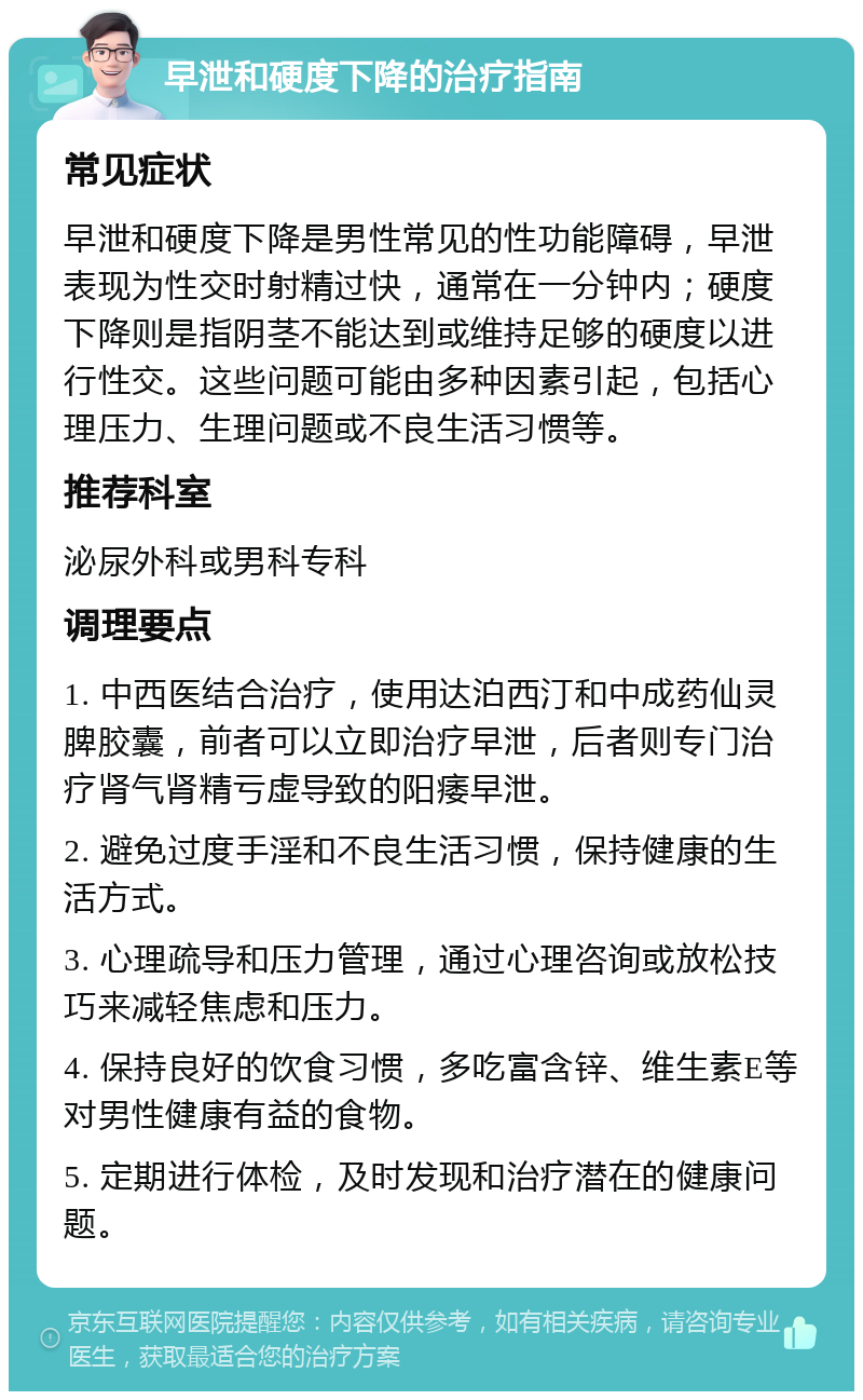 早泄和硬度下降的治疗指南 常见症状 早泄和硬度下降是男性常见的性功能障碍，早泄表现为性交时射精过快，通常在一分钟内；硬度下降则是指阴茎不能达到或维持足够的硬度以进行性交。这些问题可能由多种因素引起，包括心理压力、生理问题或不良生活习惯等。 推荐科室 泌尿外科或男科专科 调理要点 1. 中西医结合治疗，使用达泊西汀和中成药仙灵脾胶囊，前者可以立即治疗早泄，后者则专门治疗肾气肾精亏虚导致的阳痿早泄。 2. 避免过度手淫和不良生活习惯，保持健康的生活方式。 3. 心理疏导和压力管理，通过心理咨询或放松技巧来减轻焦虑和压力。 4. 保持良好的饮食习惯，多吃富含锌、维生素E等对男性健康有益的食物。 5. 定期进行体检，及时发现和治疗潜在的健康问题。