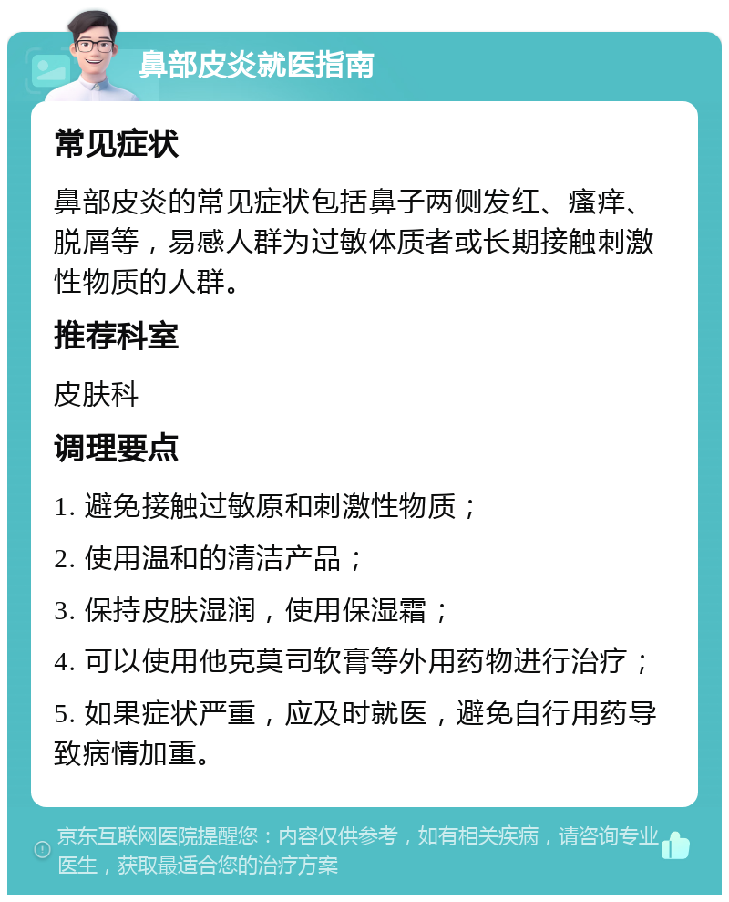 鼻部皮炎就医指南 常见症状 鼻部皮炎的常见症状包括鼻子两侧发红、瘙痒、脱屑等，易感人群为过敏体质者或长期接触刺激性物质的人群。 推荐科室 皮肤科 调理要点 1. 避免接触过敏原和刺激性物质； 2. 使用温和的清洁产品； 3. 保持皮肤湿润，使用保湿霜； 4. 可以使用他克莫司软膏等外用药物进行治疗； 5. 如果症状严重，应及时就医，避免自行用药导致病情加重。