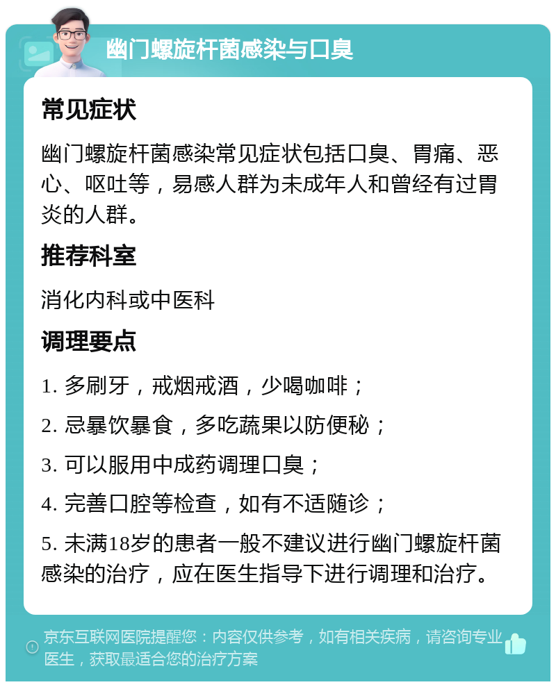 幽门螺旋杆菌感染与口臭 常见症状 幽门螺旋杆菌感染常见症状包括口臭、胃痛、恶心、呕吐等，易感人群为未成年人和曾经有过胃炎的人群。 推荐科室 消化内科或中医科 调理要点 1. 多刷牙，戒烟戒酒，少喝咖啡； 2. 忌暴饮暴食，多吃蔬果以防便秘； 3. 可以服用中成药调理口臭； 4. 完善口腔等检查，如有不适随诊； 5. 未满18岁的患者一般不建议进行幽门螺旋杆菌感染的治疗，应在医生指导下进行调理和治疗。