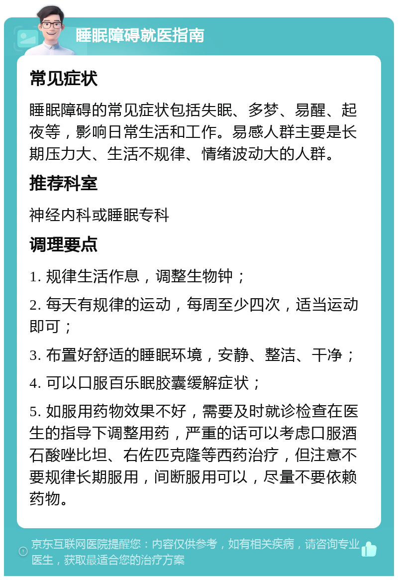 睡眠障碍就医指南 常见症状 睡眠障碍的常见症状包括失眠、多梦、易醒、起夜等，影响日常生活和工作。易感人群主要是长期压力大、生活不规律、情绪波动大的人群。 推荐科室 神经内科或睡眠专科 调理要点 1. 规律生活作息，调整生物钟； 2. 每天有规律的运动，每周至少四次，适当运动即可； 3. 布置好舒适的睡眠环境，安静、整洁、干净； 4. 可以口服百乐眠胶囊缓解症状； 5. 如服用药物效果不好，需要及时就诊检查在医生的指导下调整用药，严重的话可以考虑口服酒石酸唑比坦、右佐匹克隆等西药治疗，但注意不要规律长期服用，间断服用可以，尽量不要依赖药物。