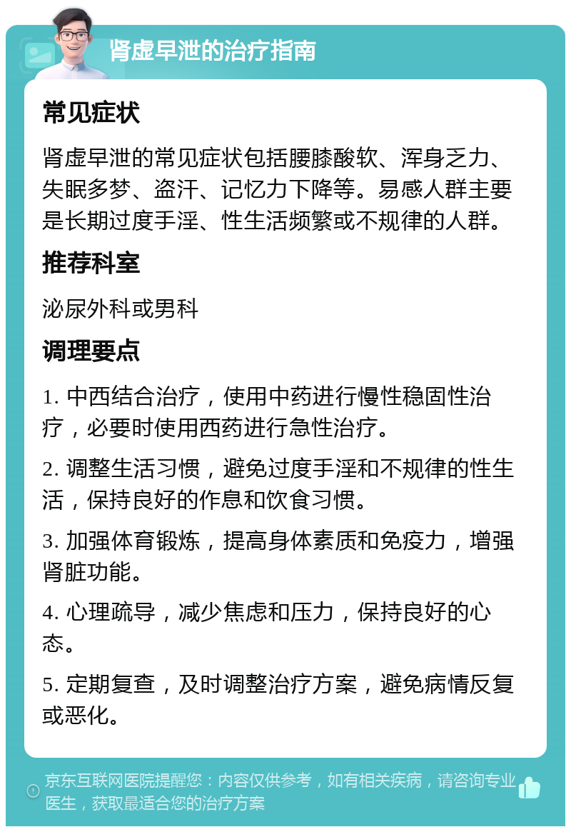 肾虚早泄的治疗指南 常见症状 肾虚早泄的常见症状包括腰膝酸软、浑身乏力、失眠多梦、盗汗、记忆力下降等。易感人群主要是长期过度手淫、性生活频繁或不规律的人群。 推荐科室 泌尿外科或男科 调理要点 1. 中西结合治疗，使用中药进行慢性稳固性治疗，必要时使用西药进行急性治疗。 2. 调整生活习惯，避免过度手淫和不规律的性生活，保持良好的作息和饮食习惯。 3. 加强体育锻炼，提高身体素质和免疫力，增强肾脏功能。 4. 心理疏导，减少焦虑和压力，保持良好的心态。 5. 定期复查，及时调整治疗方案，避免病情反复或恶化。