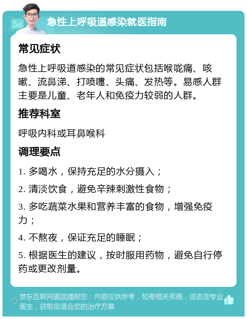 急性上呼吸道感染就医指南 常见症状 急性上呼吸道感染的常见症状包括喉咙痛、咳嗽、流鼻涕、打喷嚏、头痛、发热等。易感人群主要是儿童、老年人和免疫力较弱的人群。 推荐科室 呼吸内科或耳鼻喉科 调理要点 1. 多喝水，保持充足的水分摄入； 2. 清淡饮食，避免辛辣刺激性食物； 3. 多吃蔬菜水果和营养丰富的食物，增强免疫力； 4. 不熬夜，保证充足的睡眠； 5. 根据医生的建议，按时服用药物，避免自行停药或更改剂量。