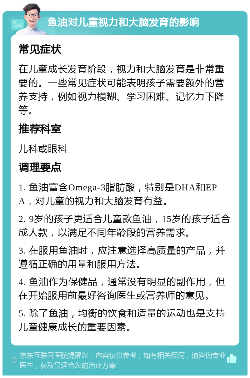 鱼油对儿童视力和大脑发育的影响 常见症状 在儿童成长发育阶段，视力和大脑发育是非常重要的。一些常见症状可能表明孩子需要额外的营养支持，例如视力模糊、学习困难、记忆力下降等。 推荐科室 儿科或眼科 调理要点 1. 鱼油富含Omega-3脂肪酸，特别是DHA和EPA，对儿童的视力和大脑发育有益。 2. 9岁的孩子更适合儿童款鱼油，15岁的孩子适合成人款，以满足不同年龄段的营养需求。 3. 在服用鱼油时，应注意选择高质量的产品，并遵循正确的用量和服用方法。 4. 鱼油作为保健品，通常没有明显的副作用，但在开始服用前最好咨询医生或营养师的意见。 5. 除了鱼油，均衡的饮食和适量的运动也是支持儿童健康成长的重要因素。