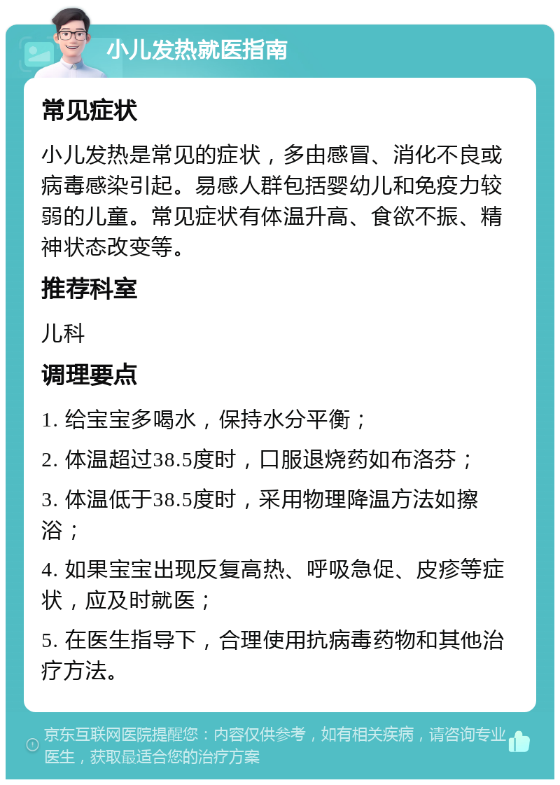 小儿发热就医指南 常见症状 小儿发热是常见的症状，多由感冒、消化不良或病毒感染引起。易感人群包括婴幼儿和免疫力较弱的儿童。常见症状有体温升高、食欲不振、精神状态改变等。 推荐科室 儿科 调理要点 1. 给宝宝多喝水，保持水分平衡； 2. 体温超过38.5度时，口服退烧药如布洛芬； 3. 体温低于38.5度时，采用物理降温方法如擦浴； 4. 如果宝宝出现反复高热、呼吸急促、皮疹等症状，应及时就医； 5. 在医生指导下，合理使用抗病毒药物和其他治疗方法。