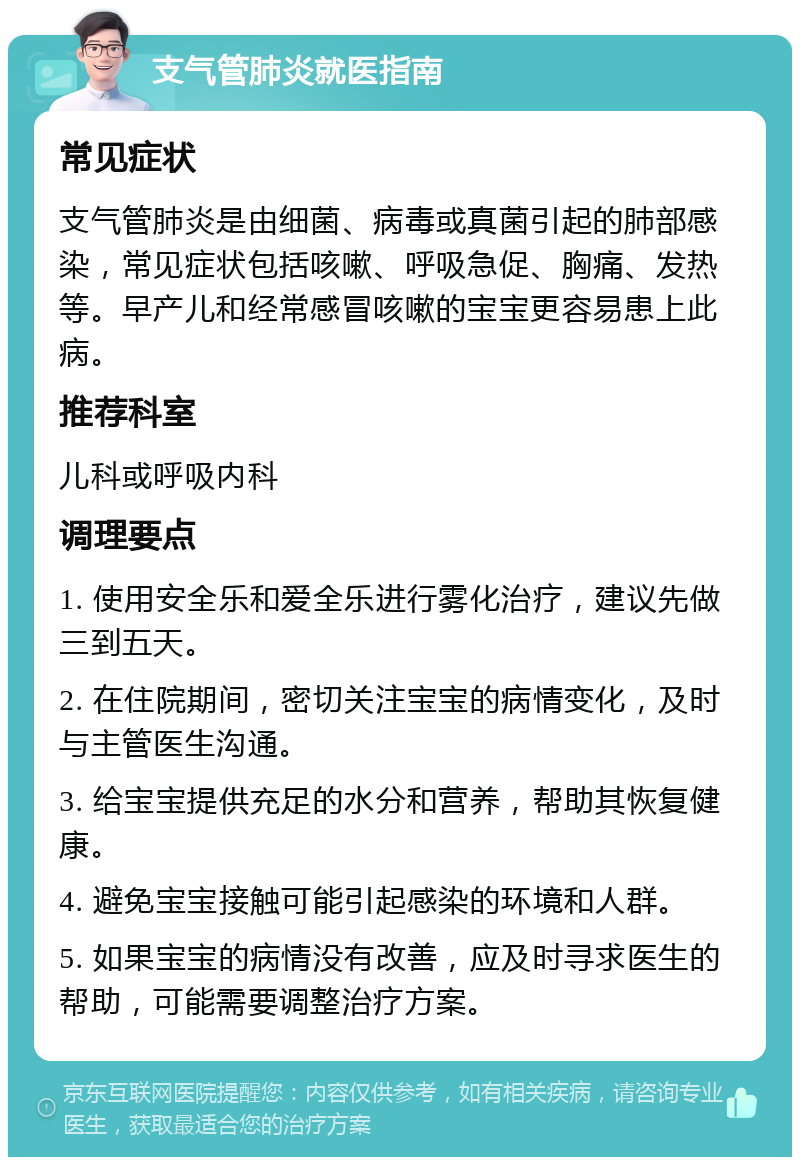 支气管肺炎就医指南 常见症状 支气管肺炎是由细菌、病毒或真菌引起的肺部感染，常见症状包括咳嗽、呼吸急促、胸痛、发热等。早产儿和经常感冒咳嗽的宝宝更容易患上此病。 推荐科室 儿科或呼吸内科 调理要点 1. 使用安全乐和爱全乐进行雾化治疗，建议先做三到五天。 2. 在住院期间，密切关注宝宝的病情变化，及时与主管医生沟通。 3. 给宝宝提供充足的水分和营养，帮助其恢复健康。 4. 避免宝宝接触可能引起感染的环境和人群。 5. 如果宝宝的病情没有改善，应及时寻求医生的帮助，可能需要调整治疗方案。