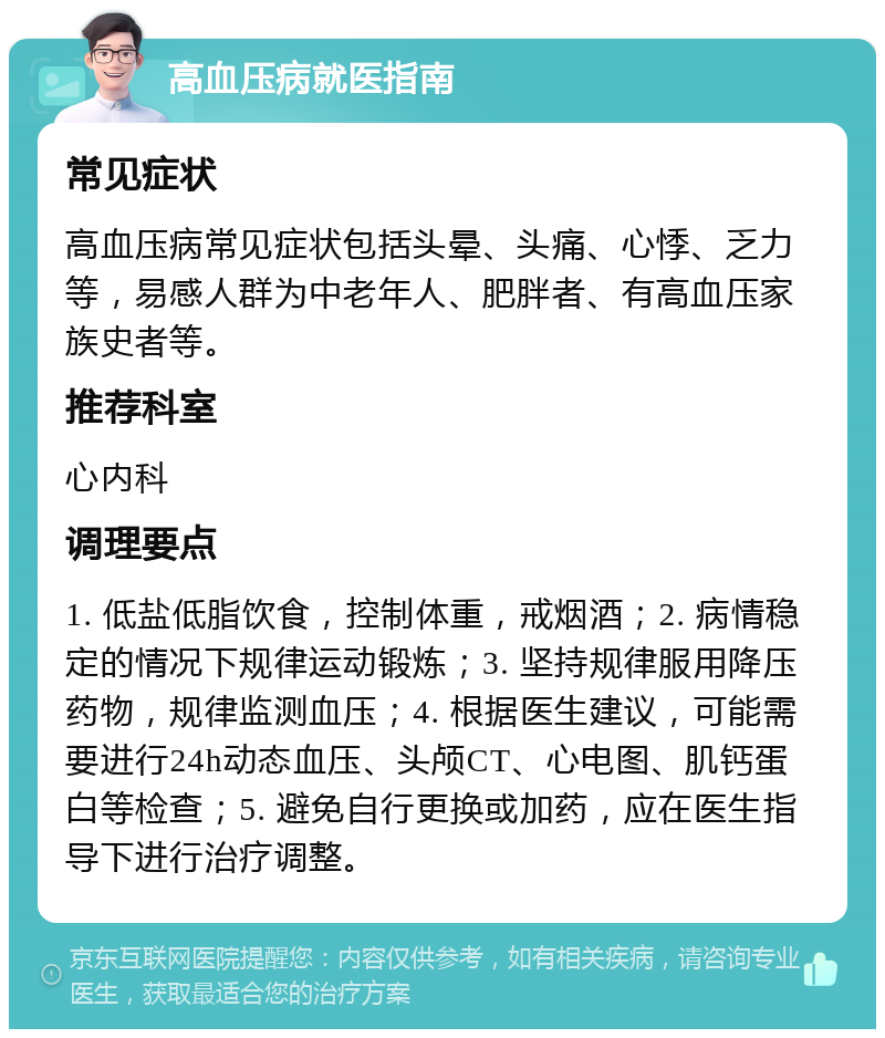 高血压病就医指南 常见症状 高血压病常见症状包括头晕、头痛、心悸、乏力等，易感人群为中老年人、肥胖者、有高血压家族史者等。 推荐科室 心内科 调理要点 1. 低盐低脂饮食，控制体重，戒烟酒；2. 病情稳定的情况下规律运动锻炼；3. 坚持规律服用降压药物，规律监测血压；4. 根据医生建议，可能需要进行24h动态血压、头颅CT、心电图、肌钙蛋白等检查；5. 避免自行更换或加药，应在医生指导下进行治疗调整。