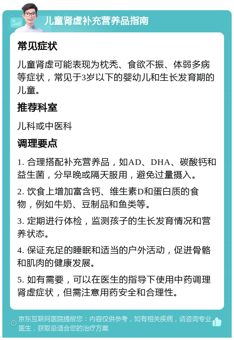 儿童肾虚补充营养品指南 常见症状 儿童肾虚可能表现为枕秃、食欲不振、体弱多病等症状，常见于3岁以下的婴幼儿和生长发育期的儿童。 推荐科室 儿科或中医科 调理要点 1. 合理搭配补充营养品，如AD、DHA、碳酸钙和益生菌，分早晚或隔天服用，避免过量摄入。 2. 饮食上增加富含钙、维生素D和蛋白质的食物，例如牛奶、豆制品和鱼类等。 3. 定期进行体检，监测孩子的生长发育情况和营养状态。 4. 保证充足的睡眠和适当的户外活动，促进骨骼和肌肉的健康发展。 5. 如有需要，可以在医生的指导下使用中药调理肾虚症状，但需注意用药安全和合理性。