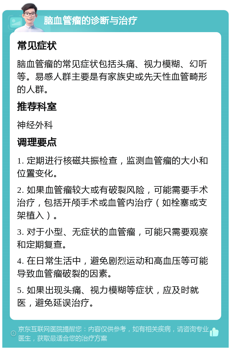 脑血管瘤的诊断与治疗 常见症状 脑血管瘤的常见症状包括头痛、视力模糊、幻听等。易感人群主要是有家族史或先天性血管畸形的人群。 推荐科室 神经外科 调理要点 1. 定期进行核磁共振检查，监测血管瘤的大小和位置变化。 2. 如果血管瘤较大或有破裂风险，可能需要手术治疗，包括开颅手术或血管内治疗（如栓塞或支架植入）。 3. 对于小型、无症状的血管瘤，可能只需要观察和定期复查。 4. 在日常生活中，避免剧烈运动和高血压等可能导致血管瘤破裂的因素。 5. 如果出现头痛、视力模糊等症状，应及时就医，避免延误治疗。