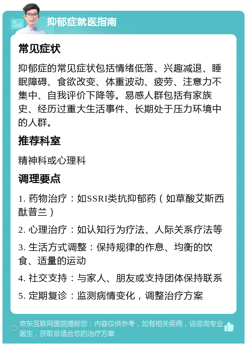 抑郁症就医指南 常见症状 抑郁症的常见症状包括情绪低落、兴趣减退、睡眠障碍、食欲改变、体重波动、疲劳、注意力不集中、自我评价下降等。易感人群包括有家族史、经历过重大生活事件、长期处于压力环境中的人群。 推荐科室 精神科或心理科 调理要点 1. 药物治疗：如SSRI类抗抑郁药（如草酸艾斯西酞普兰） 2. 心理治疗：如认知行为疗法、人际关系疗法等 3. 生活方式调整：保持规律的作息、均衡的饮食、适量的运动 4. 社交支持：与家人、朋友或支持团体保持联系 5. 定期复诊：监测病情变化，调整治疗方案