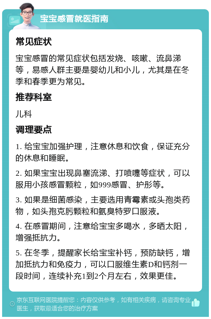 宝宝感冒就医指南 常见症状 宝宝感冒的常见症状包括发烧、咳嗽、流鼻涕等，易感人群主要是婴幼儿和小儿，尤其是在冬季和春季更为常见。 推荐科室 儿科 调理要点 1. 给宝宝加强护理，注意休息和饮食，保证充分的休息和睡眠。 2. 如果宝宝出现鼻塞流涕、打喷嚏等症状，可以服用小孩感冒颗粒，如999感冒、护彤等。 3. 如果是细菌感染，主要选用青霉素或头孢类药物，如头孢克肟颗粒和氨臭特罗口服液。 4. 在感冒期间，注意给宝宝多喝水，多晒太阳，增强抵抗力。 5. 在冬季，提醒家长给宝宝补钙，预防缺钙，增加抵抗力和免疫力，可以口服维生素D和钙剂一段时间，连续补充1到2个月左右，效果更佳。