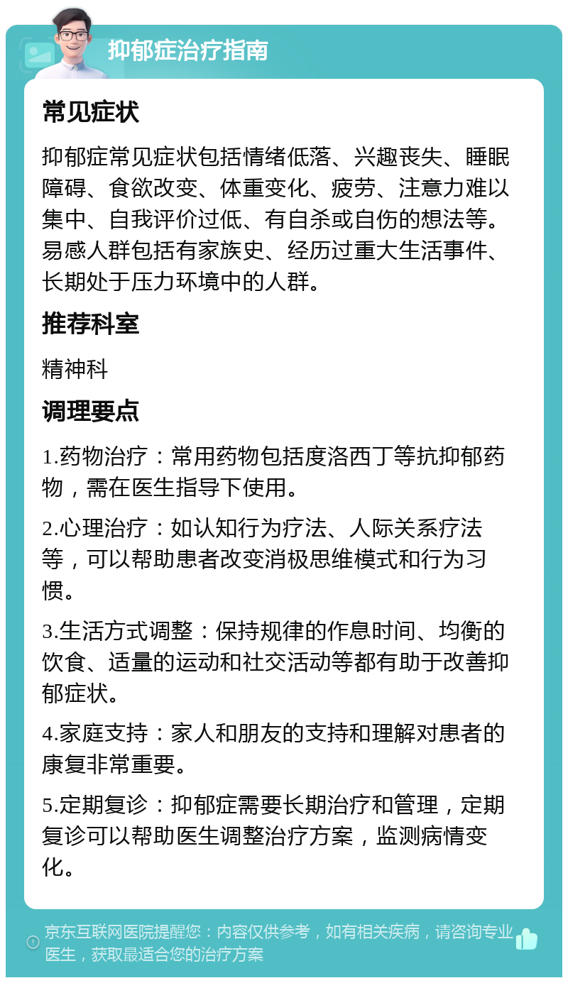 抑郁症治疗指南 常见症状 抑郁症常见症状包括情绪低落、兴趣丧失、睡眠障碍、食欲改变、体重变化、疲劳、注意力难以集中、自我评价过低、有自杀或自伤的想法等。易感人群包括有家族史、经历过重大生活事件、长期处于压力环境中的人群。 推荐科室 精神科 调理要点 1.药物治疗：常用药物包括度洛西丁等抗抑郁药物，需在医生指导下使用。 2.心理治疗：如认知行为疗法、人际关系疗法等，可以帮助患者改变消极思维模式和行为习惯。 3.生活方式调整：保持规律的作息时间、均衡的饮食、适量的运动和社交活动等都有助于改善抑郁症状。 4.家庭支持：家人和朋友的支持和理解对患者的康复非常重要。 5.定期复诊：抑郁症需要长期治疗和管理，定期复诊可以帮助医生调整治疗方案，监测病情变化。