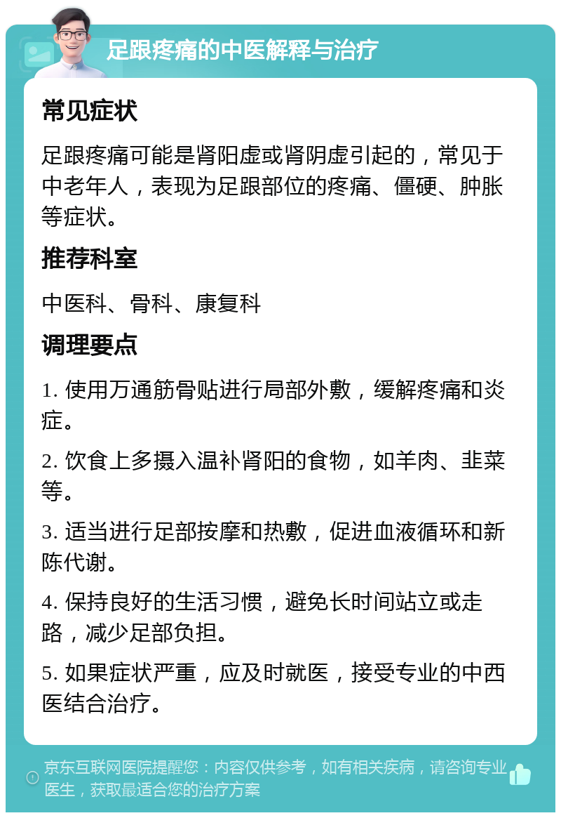 足跟疼痛的中医解释与治疗 常见症状 足跟疼痛可能是肾阳虚或肾阴虚引起的，常见于中老年人，表现为足跟部位的疼痛、僵硬、肿胀等症状。 推荐科室 中医科、骨科、康复科 调理要点 1. 使用万通筋骨贴进行局部外敷，缓解疼痛和炎症。 2. 饮食上多摄入温补肾阳的食物，如羊肉、韭菜等。 3. 适当进行足部按摩和热敷，促进血液循环和新陈代谢。 4. 保持良好的生活习惯，避免长时间站立或走路，减少足部负担。 5. 如果症状严重，应及时就医，接受专业的中西医结合治疗。