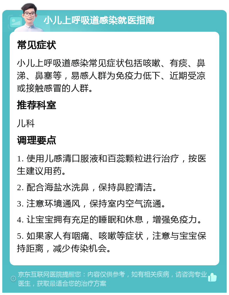 小儿上呼吸道感染就医指南 常见症状 小儿上呼吸道感染常见症状包括咳嗽、有痰、鼻涕、鼻塞等，易感人群为免疫力低下、近期受凉或接触感冒的人群。 推荐科室 儿科 调理要点 1. 使用儿感清口服液和百蕊颗粒进行治疗，按医生建议用药。 2. 配合海盐水洗鼻，保持鼻腔清洁。 3. 注意环境通风，保持室内空气流通。 4. 让宝宝拥有充足的睡眠和休息，增强免疫力。 5. 如果家人有咽痛、咳嗽等症状，注意与宝宝保持距离，减少传染机会。