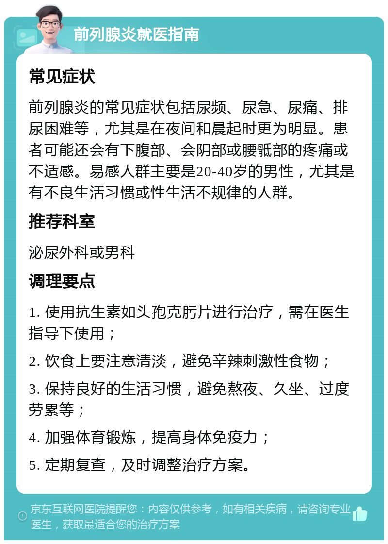 前列腺炎就医指南 常见症状 前列腺炎的常见症状包括尿频、尿急、尿痛、排尿困难等，尤其是在夜间和晨起时更为明显。患者可能还会有下腹部、会阴部或腰骶部的疼痛或不适感。易感人群主要是20-40岁的男性，尤其是有不良生活习惯或性生活不规律的人群。 推荐科室 泌尿外科或男科 调理要点 1. 使用抗生素如头孢克肟片进行治疗，需在医生指导下使用； 2. 饮食上要注意清淡，避免辛辣刺激性食物； 3. 保持良好的生活习惯，避免熬夜、久坐、过度劳累等； 4. 加强体育锻炼，提高身体免疫力； 5. 定期复查，及时调整治疗方案。