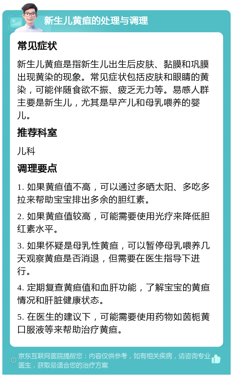 新生儿黄疸的处理与调理 常见症状 新生儿黄疸是指新生儿出生后皮肤、黏膜和巩膜出现黄染的现象。常见症状包括皮肤和眼睛的黄染，可能伴随食欲不振、疲乏无力等。易感人群主要是新生儿，尤其是早产儿和母乳喂养的婴儿。 推荐科室 儿科 调理要点 1. 如果黄疸值不高，可以通过多晒太阳、多吃多拉来帮助宝宝排出多余的胆红素。 2. 如果黄疸值较高，可能需要使用光疗来降低胆红素水平。 3. 如果怀疑是母乳性黄疸，可以暂停母乳喂养几天观察黄疸是否消退，但需要在医生指导下进行。 4. 定期复查黄疸值和血肝功能，了解宝宝的黄疸情况和肝脏健康状态。 5. 在医生的建议下，可能需要使用药物如茵栀黄口服液等来帮助治疗黄疸。