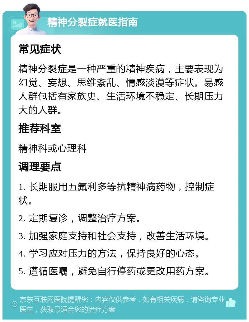 精神分裂症就医指南 常见症状 精神分裂症是一种严重的精神疾病，主要表现为幻觉、妄想、思维紊乱、情感淡漠等症状。易感人群包括有家族史、生活环境不稳定、长期压力大的人群。 推荐科室 精神科或心理科 调理要点 1. 长期服用五氟利多等抗精神病药物，控制症状。 2. 定期复诊，调整治疗方案。 3. 加强家庭支持和社会支持，改善生活环境。 4. 学习应对压力的方法，保持良好的心态。 5. 遵循医嘱，避免自行停药或更改用药方案。