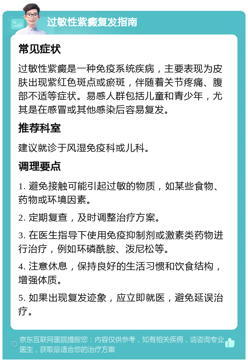 过敏性紫癜复发指南 常见症状 过敏性紫癜是一种免疫系统疾病，主要表现为皮肤出现紫红色斑点或瘀斑，伴随着关节疼痛、腹部不适等症状。易感人群包括儿童和青少年，尤其是在感冒或其他感染后容易复发。 推荐科室 建议就诊于风湿免疫科或儿科。 调理要点 1. 避免接触可能引起过敏的物质，如某些食物、药物或环境因素。 2. 定期复查，及时调整治疗方案。 3. 在医生指导下使用免疫抑制剂或激素类药物进行治疗，例如环磷酰胺、泼尼松等。 4. 注意休息，保持良好的生活习惯和饮食结构，增强体质。 5. 如果出现复发迹象，应立即就医，避免延误治疗。