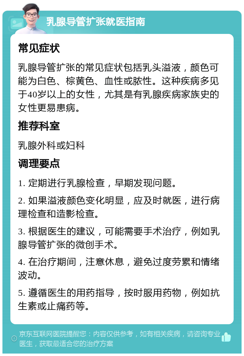 乳腺导管扩张就医指南 常见症状 乳腺导管扩张的常见症状包括乳头溢液，颜色可能为白色、棕黄色、血性或脓性。这种疾病多见于40岁以上的女性，尤其是有乳腺疾病家族史的女性更易患病。 推荐科室 乳腺外科或妇科 调理要点 1. 定期进行乳腺检查，早期发现问题。 2. 如果溢液颜色变化明显，应及时就医，进行病理检查和造影检查。 3. 根据医生的建议，可能需要手术治疗，例如乳腺导管扩张的微创手术。 4. 在治疗期间，注意休息，避免过度劳累和情绪波动。 5. 遵循医生的用药指导，按时服用药物，例如抗生素或止痛药等。