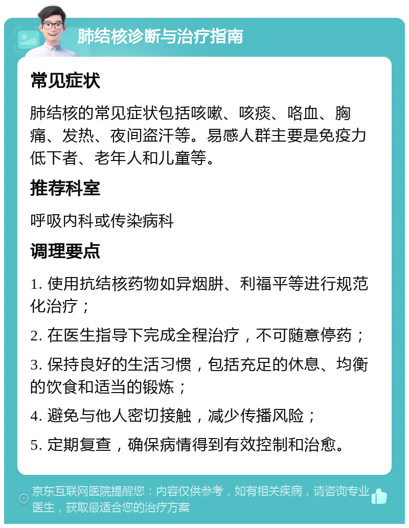 肺结核诊断与治疗指南 常见症状 肺结核的常见症状包括咳嗽、咳痰、咯血、胸痛、发热、夜间盗汗等。易感人群主要是免疫力低下者、老年人和儿童等。 推荐科室 呼吸内科或传染病科 调理要点 1. 使用抗结核药物如异烟肼、利福平等进行规范化治疗； 2. 在医生指导下完成全程治疗，不可随意停药； 3. 保持良好的生活习惯，包括充足的休息、均衡的饮食和适当的锻炼； 4. 避免与他人密切接触，减少传播风险； 5. 定期复查，确保病情得到有效控制和治愈。